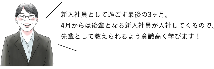 新入社員として過ごす最後の3ヶ月。4月からは後輩となる新入社員が入社してくるので、先輩として教えられるよう意識高く学びます！