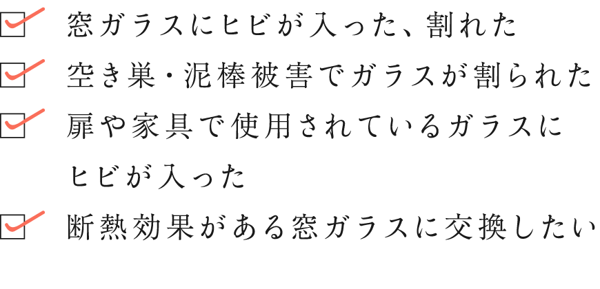 窓ガラスにヒビが入った、割れた／空き巣・泥棒被害でガラスが割られた／扉や家具で使用されているガラスにヒビが入った／断熱効果がある窓ガラスに交換したい