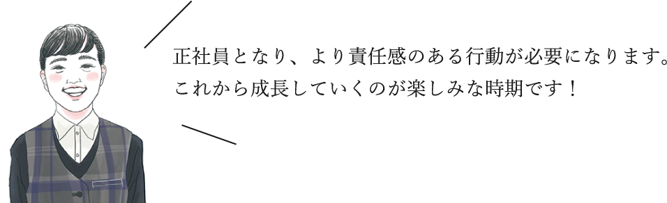 正社員となり、より責任感のある行動が必要になります。これから成長していくのが楽しみな時期です！