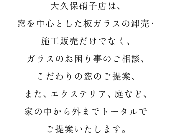 大久保硝子店は、窓を中心とした板ガラスの卸売・施工販売だけでなく、ガラスのお困り事のご相談、こだわりの窓のご提案、また、エクステリア、庭など、家の中から外までトータルでご提案いたします。