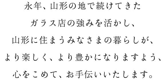 永年、山形の地で続けてきたガラス店の強みを活かし、山形に住まうみなさまの暮らしが、より楽しく、より豊かになりますよう、心をこめて、お手伝いいたします。